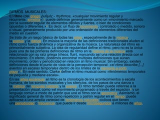 RITMOS MUSICALES:
El ritmo (del griego ῥυθμός - rhythmos, «cualquier movimiento regular y
recurrente, simetría»)1 puede definirse generalmente como un «movimiento marcado
por la sucesión regular de elementos débiles y fuertes, o bien de condiciones
opuestas o diferentes.»2 Es decir, un flujo demovimiento, controlado o medido, sonoro
o visual, generalmente producido por una ordenación de elementos diferentes del
medio en cuestión.
Se trata de un rasgo básico de todas las artes, especialmente de la música,
la poesía y la danza. En música la mayoría de las definiciones tradicionales aluden al
ritmo como fuerza dinámica y organizativa de la música. La naturaleza del ritmo es
primordialmente subjetiva. La idea de regularidad define el ritmo, pero no es la única
pues una de las primeras definiciones de ritmo en la historia de la música está
relacionada con su raíz griega (rheos, fluir), marcando así una relación directa con el
movimiento. En efecto, podemos encontrar múltiples definiciones que aúnan
movimiento, orden y periodicidad en relación al ritmo musical. Sin embargo, existen
definiciones desde el punto de vista de la percepción temporal: «el ritmo describe [...]
eventos en escalas temporales dentro de los límites de la memoria a corto
plazo».3 En este sentido, Clarke4define el ritmo musical como «fenómenos temporales
de pequeña y mediana escala».
En las artes escénicas el ritmo es la cronología de los acontecimientos a escala
humana, de los sonidos musicales y los silencios, de los pasos de una danza o
la métrica del lenguaje hablado y la poesía. El ritmo también puede referirse a la
presentación visual, como «el movimiento programado a través del espacio»5 y un
lenguaje común a modo de patrón que une el ritmo con la geometría. Asimismo, el
significado general de ritmo como repetición o patrón regular en el tiempo puede
aplicarse a una amplia variedad de fenómenos naturales cíclicos que tienen
unaperiodicidad o frecuencia que puede ir desde microsegundos a millones de años.
 