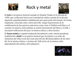 Rock y metal
El rock es un género musical surgido en Estados Unidos en la década de
1950, que evolucionó hacia una variedad de estilos a partir de la década
siguiente, popularizándose rápidamente por gran parte del mundo. Su forma
originaria, conocida como «rock and roll», surgió mayormente de la
combinación de dos géneros anteriores como eran el rhythm and blues y el
country. La música rock también se nutrió fuertemente del blues y el folk, e
incorporó influencias del jazz, la música clásica y otras fuentes.
El heavy metal (en español traducido literalmente como «metal pesado»)o
simplemente metal, es un género musical que incorpora y se nutre de
elementos del blues rock, del rock and roll, del Rock psicodélico de los años
60, de la música clásica, e incluso del folk rock y de la música celta,
dependiendo del artista y del subgénero.
 