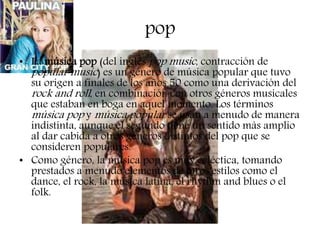 pop
• La música pop (del inglés pop music, contracción de
popular music) es un género de música popular que tuvo
su origen a finales de los años 50 como una derivación del
rock and roll, en combinación con otros géneros musicales
que estaban en boga en aquel momento. Los términos
música pop y música popular se usan a menudo de manera
indistinta, aunque el segundo tiene un sentido más amplio
al dar cabida a otros géneros distintos del pop que se
consideren populares.
• Como género, la música pop es muy ecléctica, tomando
prestados a menudo elementos de otros estilos como el
dance, el rock, la música latina, el rhythm and blues o el
folk.
 