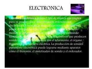 ELECTRONICA
• La música electrónica es aquel tipo de música que emplea
para su producción e interpretación instrumentos
electrónicos y tecnología musical electrónica. En general,
puede distinguirse entre el sonido producido utilizando
medios electromecánicos de aquel producido utilizando
tecnología electrónica. Ejemplos de dispositivos que producen
sonido electromecánicamente son el telarmonio, el órgano
Hammond y la guitarra eléctrica. La producción de sonidos
puramente electrónica puede lograrse mediante aparatos
como el theremin, el sintetizador de sonido y el ordenador.
 