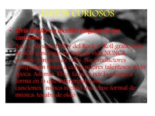 DATOS CURIOSOS
• Elvis Presley no escribió ninguna de sus
canciones ,
• Así es. Aunque El Rey del Rock n’ Roll grabó más
de 600 canciones en toda su vida NUNCA
escribió ninguna de ellas. Sus productores
compraban temas a compositores talentosos de la
época. Además, Elvis, famoso por la enérgica
forma en la que interpretaba sus
canciones, nunca recibió una clase formal de
música: tocaba de oído.
 