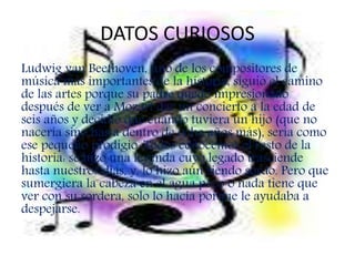 DATOS CURIOSOS
Ludwig van Beethoven, uno de los compositores de
música más importantes de la historia, siguió el camino
de las artes porque su padre quedó impresionado
después de ver a Mozart dar un concierto a la edad de
seis años y decidió que cuando tuviera un hijo (que no
nacería sino hasta dentro de ocho años más), sería como
ese pequeño prodigio. Todos conocemos el resto de la
historia: se hizo una leyenda cuyo legado trasciende
hasta nuestros días, y, lo hizo aún siendo sordo. Pero que
sumergiera la cabeza en el agua poco o nada tiene que
ver con su sordera, solo lo hacía porque le ayudaba a
despejarse.
 