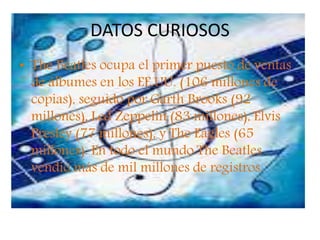 DATOS CURIOSOS
• The Beatles ocupa el primer puesto de ventas
de álbumes en los EE.UU. (106 millones de
copias), seguido por Garth Brooks (92
millones), Led Zeppelin (83 millones), Elvis
Presley (77 millones), y The Eagles (65
millones). En todo el mundo The Beatles
vendió más de mil millones de registros.
 