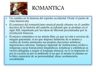 ROMANTICA
• Un cambio en la historia del espíritu occidental. Desde el punto de
vista historicista.
• El comienzo del romanticismo musical puede situarse en el cambio
decisivo de la historia del espíritu occidental que se produjo en el
siglo XIX, impulsado por las ideas de libertad proclamadas por la
revolución francesa.
• El músico romántico es un artista libre ya que no está a servicio de
ningún patentado, si no que dispone fielmente de sí mismo y
realiza de forma autónoma sus propias elecciones artísticas,
impresiones externas. Tampoco depende de instituciones civiles o
religiosas cuyas transiciones lingüísticas, temáticas y estilísticas se
vieron obligadas a seguir el lenguaje musical, no le es impuesto ni
por la escuela ni por el ambiente si no que él mismo lo plasma en
la libre expresión de su personalidad, ideas, sentimientos,
sensibilidad.
 