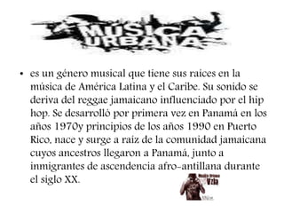 • es un género musical que tiene sus raíces en la
música de América Latina y el Caribe. Su sonido se
deriva del reggae jamaicano influenciado por el hip
hop. Se desarrolló por primera vez en Panamá en los
años 1970y principios de los años 1990 en Puerto
Rico, nace y surge a raíz de la comunidad jamaicana
cuyos ancestros llegaron a Panamá, junto a
inmigrantes de ascendencia afro-antillana durante
el siglo XX.
 