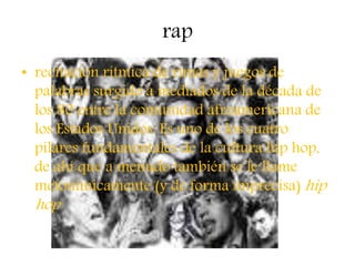 rap
• recitación rítmica de rimas y juegos de
palabras surgido a mediados de la década de
los 80 entre la comunidad afroamericana de
los Estados Unidos. Es uno de los cuatro
pilares fundamentales de la cultura hip hop,
de ahí que a menudo también se le llame
metonímicamente (y de forma imprecisa) hip
hop
 