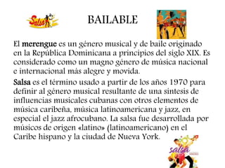 BAILABLE
El merengue es un género musical y de baile originado
en la República Dominicana a principios del siglo XIX. Es
considerado como un magno género de música nacional
e internacional más alegre y movida.
Salsa es el término usado a partir de los años 1970 para
definir al género musical resultante de una síntesis de
influencias musicales cubanas con otros elementos de
música caribeña, música latinoamericana y jazz, en
especial el jazz afrocubano. La salsa fue desarrollada por
músicos de origen «latino» (latinoamericano) en el
Caribe hispano y la ciudad de Nueva York.
 