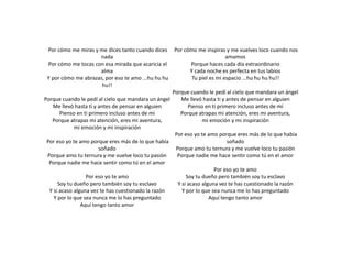 Por cómo me miras y me dices tanto cuando dices
nada
Por cómo me tocas con esa mirada que acaricia el
alma
Y por cómo me abrazas, por eso te amo ...hu hu hu
hu!!
Porque cuando le pedí al cielo que mandara un ángel
Me llevó hasta ti y antes de pensar en alguien
Pienso en ti primero incluso antes de mí
Porque atrapas mi atención, eres mi aventura,
mi emoción y mi inspiración
Por eso yo te amo porque eres más de lo que había
soñado
Porque amo tu ternura y me vuelve loco tu pasión
Porque nadie me hace sentir como tú en el amor
Por eso yo te amo
Soy tu dueño pero también soy tu esclavo
Y si acaso alguna vez te has cuestionado la razón
Y por lo que sea nunca me lo has preguntado
Aquí tengo tanto amor
Por cómo me inspiras y me vuelves loco cuando nos
amamos
Porque haces cada día extraordinario
Y cada noche es perfecta en tus labios
Tu piel es mi espacio ...hu hu hu hu!!
Porque cuando le pedí al cielo que mandara un ángel
Me llevó hasta ti y antes de pensar en alguien
Pienso en ti primero incluso antes de mí
Porque atrapas mi atención, eres mi aventura,
mi emoción y mi inspiración
Por eso yo te amo porque eres más de lo que había
soñado
Porque amo tu ternura y me vuelve loco tu pasión
Porque nadie me hace sentir como tú en el amor
Por eso yo te amo
Soy tu dueño pero también soy tu esclavo
Y si acaso alguna vez te has cuestionado la razón
Y por lo que sea nunca me lo has preguntado
Aquí tengo tanto amor
 