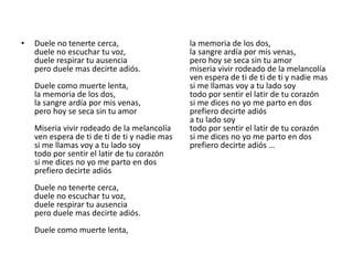 • Duele no tenerte cerca,
duele no escuchar tu voz,
duele respirar tu ausencia
pero duele mas decirte adiós.
Duele como muerte lenta,
la memoria de los dos,
la sangre ardía por mis venas,
pero hoy se seca sin tu amor
Miseria vivir rodeado de la melancolía
ven espera de ti de ti de ti y nadie mas
si me llamas voy a tu lado soy
todo por sentir el latir de tu corazón
si me dices no yo me parto en dos
prefiero decirte adiós
Duele no tenerte cerca,
duele no escuchar tu voz,
duele respirar tu ausencia
pero duele mas decirte adiós.
Duele como muerte lenta,
la memoria de los dos,
la sangre ardía por mis venas,
pero hoy se seca sin tu amor
miseria vivir rodeado de la melancolía
ven espera de ti de ti de ti y nadie mas
si me llamas voy a tu lado soy
todo por sentir el latir de tu corazón
si me dices no yo me parto en dos
prefiero decirte adiós
a tu lado soy
todo por sentir el latir de tu corazón
si me dices no yo me parto en dos
prefiero decirte adiós …
 