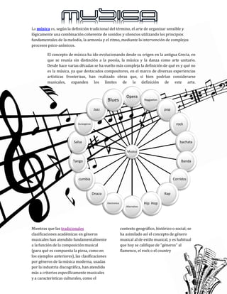 La música es, según la definición tradicional del término, el arte de organizar sensible y
lógicamente una combinación coherente de sonidos y silencios utilizando los principios
fundamentales de la melodía, la armonía y el ritmo, mediante la intervención de complejos
procesos psico-anímicos.
El concepto de música ha ido evolucionando desde su origen en la antigua Grecia, en
que se reunía sin distinción a la poesía, la música y la danza como arte unitario.
Desde hace varias décadas se ha vuelto más compleja la definición de qué es y qué no
es la música, ya que destacados compositores, en el marco de diversas experiencias
artísticas fronterizas, han realizado obras que, si bien podrían considerarse
musicales, expanden los límites de la definición de este arte.
Mientras que las tradicionales
clasificaciones académicas en géneros
musicales han atendido fundamentalmente
a la función de la composición musical
(para qué es compuesta la pieza, como en
los ejemplos anteriores), las clasificaciones
por géneros de la música moderna, usadas
por la industria discográfica, han atendido
más a criterios específicamente musicales
y a características culturales, como el
contexto geográfico, histórico o social; se
ha asimilado así el concepto de género
musical al de estilo musical, y es habitual
que hoy se califique de "géneros" al
flamenco, el rock o el country
Musica
Opera
Reggaeton
pop
rock
bachata
Banda
Corridos
Rap
Hip Hop
Alternativo
Electronica
Dnaza
cumbia
Tango
Salsa
Durangenze
Jazz
Blues
 