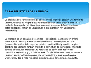 CARACTERÍSTICAS DE LA MÚSICA
La organización coherente de los sonidos y los silencios (según una forma de
percepción) nos da los parámetros fundamentales de la música, que son la
melodía, la armonía y el ritmo. La manera en la que se definen y aplican
estos principios, varían de una cultura a otra (también hay variaciones
temporales).
La melodía es un conjunto de sonidos —concebidos dentro de un ámbito
sonoro particular— que suenan sucesivamente uno después de otro
(concepción horizontal), y que se percibe con identidad y sentido propio.
También los silencios forman parte de la estructura de la melodía, poniendo
pausas al "discurso melódico". El resultado es como una frase bien
construida semántica y gramaticalmente. Es discutible —en este sentido— si
una secuencia dodecafónica podría ser considerada una melodía o no.
Cuando hay dos o más melodías simultáneas se denomina contrapunto.
 