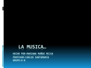 LA MUSICA…
HECHO POR:MARIANA MUÑOZ MEJIA
PROFESOR:CARLOS SANTAMARIA
GRUPO:6-B
 