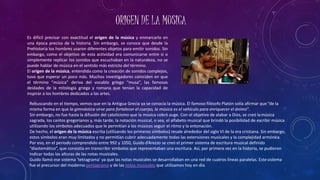 ORIGEN DE LA MUSICA
Es difícil precisar con exactitud el origen de la música y enmarcarlo en
una época precisa de la historia. Sin embargo, se conoce que desde la
Prehistoria los hombres usaron diferentes objetos para emitir sonidos. Sin
embargo, como el objetivo de esta actividad era comunicarse entre sí o
simplemente replicar los sonidos que escuchaban en la naturaleza, no se
puede hablar de música en el sentido más estricto del término.
El origen de la música, entendida como la creación de sonidos complejos,
tuvo que esperar un poco más. Muchos investigadores coinciden en que
el término “música” deriva del vocablo griego “musa”, las famosas
deidades de la mitología griega y romana que tenían la capacidad de
inspirar a los hombres dedicados a las artes.
Rebuscando en el tiempo, vemos que en la Antigua Grecia ya se conocía la música. El famoso filósofo Platón solía afirmar que “de la
misma forma en que la gimnástica sirve para fortalecer el cuerpo, la música es el vehículo para enriquecer el ánimo”.
Sin embargo, no fue hasta la difusión del catolicismo que la música cobró auge. Con el objetivo de alabar a Dios, se creó lamúsica
sagrada, los cantos gregorianos y, más tarde, la notación musical, o sea, el alfabeto musical que brindó la posibilidad de escribir música
utilizando los símbolos adecuados que le permitían a los músicos seguir el ritmo y la entonación.
De hecho, el origen de la música escrita (utilizando los primeros símbolos) resale alrededor del siglo VI de la era cristiana. Sin embargo,
estos símbolos eran muy limitados y no permitían cubrir adecuadamente todas las extensiones musicales y la complejidad armónica.
Por eso, en el periodo comprendido entre 992 y 1050, Guido d’Arezzo se creó el primer sistema de escritura musical definido
“diastemático”, que consistía en transcribir símbolos que representaban una escritura. Así, por primera vez en la historia, se pudieron
indicar todas las alturas de las notas musicales.
Guido llamó ese sistema ‘tetragrama’ ya que las notas musicales se desarrollaban en una red de cuatros líneas paralelas. Estesistema
fue el precursor del moderno pentagrama y de las notas musicales que utilizamos hoy en día.
 