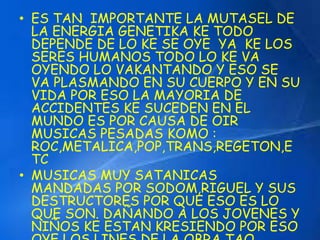 • ES TAN IMPORTANTE LA MUTASEL DE 
LA ENERGIA GENETIKA KE TODO 
DEPENDE DE LO KE SE OYE YA KE LOS 
SERES HUMANOS TODO LO KE VA 
OYENDO LO VAKANTANDO Y ESO SE 
VA PLASMANDO EN SU CUERPO Y EN SU 
VIDA POR ESO LA MAYORIA DE 
ACCIDENTES KE SUCEDEN EN EL 
MUNDO ES POR CAUSA DE OIR 
MUSICAS PESADAS KOMO : 
ROC,METALICA,POP,TRANS,REGETON,E 
TC 
• MUSICAS MUY SATANICAS 
MANDADAS POR SODOM,RIGUEL Y SUS 
DESTRUCTORES POR QUE ESO ES LO 
QUE SON. DAÑANDO A LOS JOVENES Y 
NIÑOS KE ESTAN KRESIENDO POR ESO 
OYE LOS LINES DE LA OBRA TAO 
 