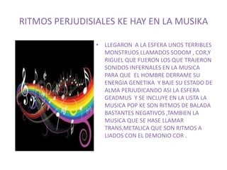 RITMOS PERJUDISIALES KE HAY EN LA MUSIKA 
• LLEGARON A LA ESFERA UNOS TERRIBLES 
MONSTRUOS LLAMADOS SODOM , COR,Y 
RIGUEL QUE FUERON LOS QUE TRAJERON 
SONIDOS INFERNALES EN LA MUSICA 
PARA QUE EL HOMBRE DERRAME SU 
ENERGIA GENETIKA Y BAJE SU ESTADO DE 
ALMA PERJUDICANDO ASI LA ESFERA 
GEADMUS Y SE INCLUYE EN LA LISTA LA 
MUSICA POP KE SON RITMOS DE BALADA 
BASTANTES NEGATIVOS ,TAMBIEN LA 
MUSICA QUE SE HASE LLAMAR 
TRANS,METALICA QUE SON RITMOS A 
LIADOS CON EL DEMONIO COR . 
 