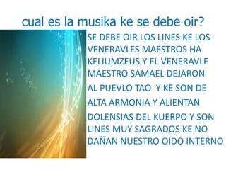 cual es la musika ke se debe oir? 
• SE DEBE OIR LOS LINES KE LOS 
VENERAVLES MAESTROS HA 
KELIUMZEUS Y EL VENERAVLE 
MAESTRO SAMAEL DEJARON 
• AL PUEVLO TAO Y KE SON DE 
• ALTA ARMONIA Y ALIENTAN 
• DOLENSIAS DEL KUERPO Y SON 
LINES MUY SAGRADOS KE NO 
DAÑAN NUESTRO OIDO INTERNO 
 