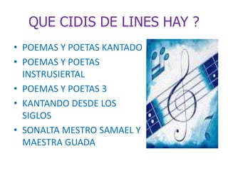 QUE CIDIS DE LINES HAY ? 
• POEMAS Y POETAS KANTADO 
• POEMAS Y POETAS 
INSTRUSIERTAL 
• POEMAS Y POETAS 3 
• KANTANDO DESDE LOS 
SIGLOS 
• SONALTA MESTRO SAMAEL Y 
MAESTRA GUADA 
 