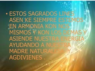 • ESTOS SAGRADOS LINES 
ASEN KE SIEMPRE ESTEMOS 
EN ARMONIA KON NOS 
MISMOS Y KON LOS DEMAS Y 
ASIENDE NUESTRA ENERGIA 
AYUDANDO A NUESTRA 
MADRE NATURALESA Y 
AGDIVIENES . 
 