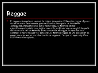 Reggae
 El reggae es un género musical de origen jamaiquino. El término reggae algunas
veces es usado ampliamente para referirse a la mayoría de los ritmos
jamaiquinos, incluyendo ska, dub y rocksteady. El término es más
específicamente usado para indicar un estilo particular que se originó después
del desarrollo del rocksteady. En este sentido, el reggae incluye dos sub-
géneros: el roots reggae y el dancehall. El término reggae es una derivación de
ragga, que a su vez es una abreviación de raggamuffin, que en inglés significa
literalmente harapiento.
 