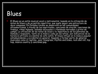 Blues
 El Blues es un estilo musical vocal e instrumental, basado en la utilización de
notas de blues y de un patrón repetitivo, que suele seguir una estructura de
doce compases. En Estados Unidos se desarrolló en las comunidades
afroamericanas, a través de los espirituales, canciones de oración, canciones de
trabajo, rimas inglesas, baladas escocesas e irlandesas narradas y gritos de
campo. La utilización de las notas de blues y la importancia de los patrones de
llamada y respuesta, tanto en la música como en las letras, son indicativos de la
herencia africana-occidental de este estilo. El blues influyó en la música popular
estadounidense y occidental en general, llegando a formar parte de géneros
musicales como el ragtime, jazz, bluegrass, rhythm and blues, rock and roll, hip-
hop, música country y canciones pop.
 