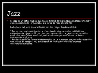 Jazz
 El jazz es un estilo musical que nace a finales del siglo XIX en Estados Unidos y
que se expande de forma global a lo largo de todo el siglo XX.
La historia del jazz se caracteriza por dos rasgos fundamentales:
* Por su constante asimilación de otras tendencias musicales estilística o
culturalmente ajenas a él; por otro, por su capacidad de generar otros estilos
musicales, como el rock and roll, que terminarán por evolucionar de forma
independiente al jazz.
* Por la sucesión de forma ininterrumpida de un numeroso conjunto de subestilos
que, vistos en perspectiva, manifiestan entre algunos de ellos enormes
diferencias musicales.
 
