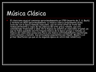 Música Clásica
 El clasicismo musical comienza aproximadamente en 1750 (muerte de J. S. Bach)
y termina en 1820 aproximadamente. La música clásica propiamente dicha
coincide con la época llamada clasicismo, que en otras artes se trató del
redescubrimiento y copia de los clásicos del arte greco romano, que era
considerado tradicional o ideal. En la música no existió un clasicismo original, ya
que no había quedado escrita ninguna música de la época griega o romana. La
música del clasicismo evoluciona hacia una música extremadamente equilibrada
entre armonía y melodía. Sus principales exponentes son Haydn, Mozart y el
primer Beethoven (ya que en su segunda época se volvió más romántico).
 