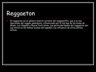 Reggaeton
 El reggaeton es un género musical variante del raggamuffin, que a su vez
desciende del reggae jamaiquino, influenciado por el hip hop de las zonas de
Miami, Los Ángeles y Nueva York latino. Las particularidades del reggaeton son
sus letras en los hablas locales del español y su influencia de otros estilos
latinos.
 