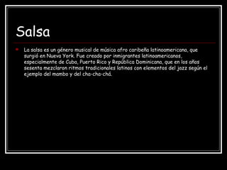 Salsa
 La salsa es un género musical de música afro caribeña latinoamericana, que
surgió en Nueva York. Fue creado por inmigrantes latinoamericanos,
especialmente de Cuba, Puerto Rico y República Dominicana, que en los años
sesenta mezclaron ritmos tradicionales latinos con elementos del jazz según el
ejemplo del mambo y del cha-cha-chá.
 