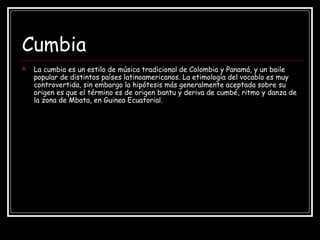 Cumbia
 La cumbia es un estilo de música tradicional de Colombia y Panamá, y un baile
popular de distintos países latinoamericanos. La etimología del vocablo es muy
controvertida, sin embargo la hipótesis más generalmente aceptada sobre su
origen es que el término es de origen bantu y deriva de cumbé, ritmo y danza de
la zona de Mbata, en Guinea Ecuatorial.
 