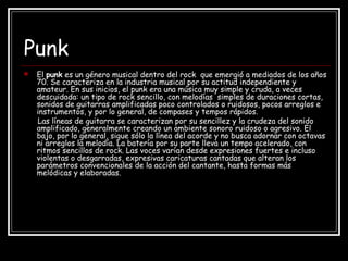 Punk
 El punk es un género musical dentro del rock que emergió a mediados de los años
70. Se caracteriza en la industria musical por su actitud independiente y
amateur. En sus inicios, el punk era una música muy simple y cruda, a veces
descuidada: un tipo de rock sencillo, con melodías simples de duraciones cortas,
sonidos de guitarras amplificadas poco controlados o ruidosos, pocos arreglos e
instrumentos, y por lo general, de compases y tempos rápidos.
Las líneas de guitarra se caracterizan por su sencillez y la crudeza del sonido
amplificado, generalmente creando un ambiente sonoro ruidoso o agresivo. El
bajo, por lo general, sigue sólo la línea del acorde y no busca adornar con octavas
ni arreglos la melodía. La batería por su parte lleva un tempo acelerado, con
ritmos sencillos de rock. Las voces varían desde expresiones fuertes e incluso
violentas o desgarradas, expresivas caricaturas cantadas que alteran los
parámetros convencionales de la acción del cantante, hasta formas más
melódicas y elaboradas.
 