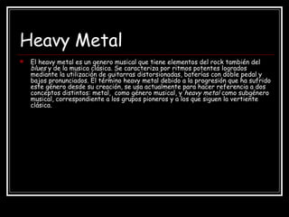 Heavy Metal
 El heavy metal es un genero musical que tiene elementos del rock también del
blues y de la musica clásica. Se caracteriza por ritmos potentes logrados
mediante la utilización de guitarras distorsionadas, baterías con doble pedal y
bajos pronunciados. El término heavy metal debido a la progresión que ha sufrido
este género desde su creación, se usa actualmente para hacer referencia a dos
conceptos distintos: metal, como género musical, y heavy metal como subgénero
musical, correspondiente a los grupos pioneros y a los que siguen la vertiente
clásica.
 