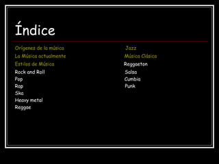 Índice
Orígenes de la música Jazz
La Música actualmente Música Clásica
Estilos de Música Reggaeton
Rock and Roll Salsa
Pop Cumbia
Rap Punk
Ska
Heavy metal
Reggae
 
