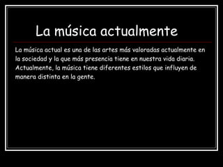 La música actualmente
La música actual es una de las artes más valoradas actualmente en
la sociedad y la que más presencia tiene en nuestra vida diaria.
Actualmente, la música tiene diferentes estilos que influyen de
manera distinta en la gente.
 