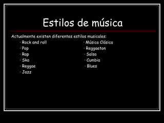 Estilos de música
Actualmente existen diferentes estilos musicales:
· Rock and roll · Música Clásica
· Pop · Reggaeton
· Rap · Salsa
· Ska · Cumbia
· Reggae · Blues
· Jazz
 