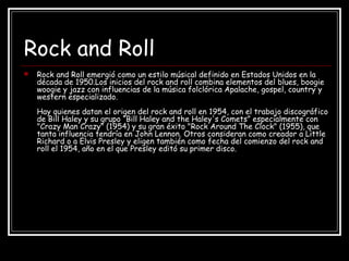 Rock and Roll
 Rock and Roll emergió como un estilo músical definido en Estados Unidos en la
década de 1950.Los inicios del rock and roll combina elementos del blues, boogie
woogie y jazz con influencias de la música folclórica Apalache, gospel, country y
western especializado.
Hay quienes datan el origen del rock and roll en 1954, con el trabajo discográfico
de Bill Haley y su grupo “Bill Haley and the Haley's Comets” especialmente con
"Crazy Man Crazy" (1954) y su gran éxito "Rock Around The Clock" (1955), que
tanta influencia tendría en John Lennon. Otros consideran como creador a Little
Richard o a Elvis Presley y eligen también como fecha del comienzo del rock and
roll el 1954, año en el que Presley editó su primer disco.
 