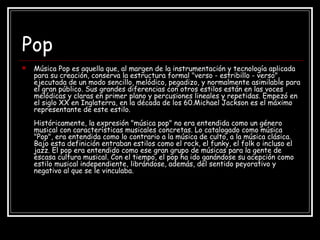 Pop
 Música Pop es aquella que, al margen de la instrumentación y tecnología aplicada
para su creación, conserva la estructura formal "verso - estribillo - verso",
ejecutada de un modo sencillo, melódico, pegadizo, y normalmente asimilable para
el gran público. Sus grandes diferencias con otros estilos están en las voces
melódicas y claras en primer plano y percusiones lineales y repetidas. Empezó en
el siglo XX en Inglaterra, en la década de los 60.Michael Jackson es el máximo
representante de este estilo.
Históricamente, la expresión "música pop" no era entendida como un género
musical con características musicales concretas. Lo catalogado como música
"Pop", era entendida como lo contrario a la música de culto, a la música clásica.
Bajo esta definición entraban estilos como el rock, el funky, el folk o incluso el
jazz. El pop era entendido como ese gran grupo de músicas para la gente de
escasa cultura musical. Con el tiempo, el pop ha ido ganándose su acepción como
estilo musical independiente, librándose, además, del sentido peyorativo y
negativo al que se le vinculaba.
 
