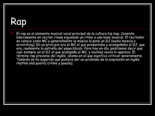 Rap
 El rap es el elemento musical vocal principal de la cultura hip hop. Consiste
básicamente en recitar rimas siguiendo un ritmo o una base musical. El recitador
se conoce como MC y generalmente la música la pone un DJ (audio mezcla y
scratching). En un principio era el MC el que presentaba y acompañaba al DJ, que
era, realmente la estrella del espectáculo. Pero hoy en día, podríamos decir que
casi siempre es el DJ el que acompaña al MC, y muchas veces ni aparece. El
término rap proviene del inglés, idioma en el que significa criticar severamente.
También se ha sugerido que pudiera ser un acrónimo de la expresión en inglés
rhythm and poetry (ritmo y poesía).
 