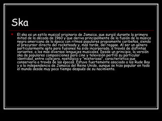 Ska
 El ska es un estilo musical originario de Jamaica, que surgió durante la primera
mitad de la década de 1960 y que deriva principalmente de la fusión de la música
negra americana de la época con ritmos populares propiamente caribeños, siendo
el precursor directo del rocksteady y, más tarde, del reggae. Al ser un género
particularmente apto para fusiones ha sido incorporado, a través de distintas
variantes, a los más diversos lenguajes musicales. Desde un principio, la versión
ska de populares composiciones para cine y televisión perfiló su particular
identidad, entre callejera, nostálgica y "misteriosa", característica que
conservaría a través de las épocas. Estuvo fuertemente asociado a los Rude Boy
y a la independencia de Jamaica del Reino Unido, aunque se hizo popular en todo
el mundo desde muy poco tiempo después de su nacimiento.
 
