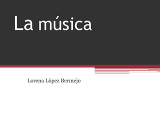 La música
Lorena López Bermejo
 