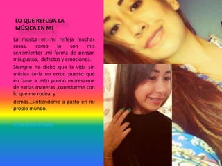 LO QUE REFLEJA LA
MÚSICA EN MI
La música en mi refleja muchas
cosas, como lo son mis
sentimientos ,mi forma de pensar,
mis gustos, defectos y emociones.
Siempre he dicho que la vida sin
música seria un error, puesto que
en base a esto puedo expresarme
de varias maneras ,conectarme con
lo que me rodea y
demás…sintiéndome a gusto en mi
propio mundo.
IR AL CONTENIDO
 