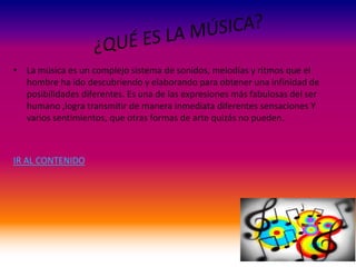 • La música es un complejo sistema de sonidos, melodías y ritmos que el
hombre ha ido descubriendo y elaborando para obtener una infinidad de
posibilidades diferentes. Es una de las expresiones más fabulosas del ser
humano ,logra transmitir de manera inmediata diferentes sensaciones Y
varios sentimientos, que otras formas de arte quizás no pueden.
IR AL CONTENIDO
 