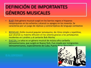 DEFINICIÓN DE IMPORTANTES
GÉNEROS MUSICALES
• RAP: Este género musical surgió en los barrios negros e hispanos
neoyorquinos en los ochenta y alcanzó su apogeo en los noventa. Se
caracteriza por un juego de réplicas y contrarréplicas de lenguaje combativo
• REGGAE: Estilo musical popular jamaiquino, de ritmo simple y repetitivo,
que alcanzó su máxima difusión en los setenta gracias a los jamaiquinos
residentes en Londres y al cantante Bob Marley
• SALSA: La salsa es un género musical de música afro caribeña
latinoamericana, que surgió en Nueva York. Fue creado por inmigrantes
latinoamericanos, especialmente de Cuba, Puerto Rico y República.
IR AL CONTENIDO
 