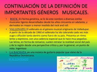 CONTINUACIÓN DE LA DEFINICIÓN DE
IMPORTANTES GÉNEROS MUSICALES.
• ROCK: En forma genérica, se le da este nombre a diversos estilos
musicales ligeros desarrollados desde los años cincuenta en adelante, y
derivados en mayor o menor medida del rock and roll.
• VALLENATO: El vallenato es el género musical originario de Valledupar.
A partir de la década de 1960 el vallenato ha ido cobrando cada vez más
auge y difusión tanto dentro como fuera de su país. Presenta un ritmo
lento y expresivo, con una cadencia especial que lo hace muy pegadizo.
Las letras, en forma de romance, suelen retratar la realidad social del país
y de la región desde una perspectiva crítica y, por lo general, un punto de
vista. Ingenioso
• LA BACHATA :es una música de guitarra popular que viene de la
República Dominicana.
IR AL CONTENIDO
 