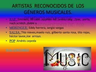 ARTISTAS RECONOCIDOS DE LOS
GÉNEROS MUSICALES.
• RAP: Eminem, 50 cent ,cypress hill ,snoop dog ,2pac, porta,
nach scratch ,doble v.
• MERENGUE: Eddy herrera, sergio vargas
• SALSA: Tito nieves,maelo ruiz, gilberto santa rosa, tito rojas,
héctor lavoe,Joe arroyo.
• POP :Andrés cepeda
IR AL CONTENIDO
 