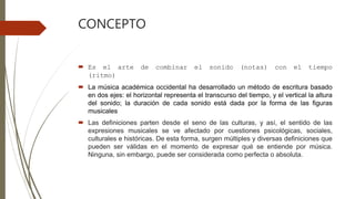 CONCEPTO
 Es el arte de combinar el sonido (notas) con el tiempo
(ritmo)
 La música académica occidental ha desarrollado un método de escritura basado
en dos ejes: el horizontal representa el transcurso del tiempo, y el vertical la altura
del sonido; la duración de cada sonido está dada por la forma de las figuras
musicales
 Las definiciones parten desde el seno de las culturas, y así, el sentido de las
expresiones musicales se ve afectado por cuestiones psicológicas, sociales,
culturales e históricas. De esta forma, surgen múltiples y diversas definiciones que
pueden ser válidas en el momento de expresar qué se entiende por música.
Ninguna, sin embargo, puede ser considerada como perfecta o absoluta.
 