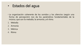 • Estados del agua
◦ La organización coherente de los sonidos y los silencios (según una
forma de percepción) nos da los parámetros fundamentales de la
música, que son la melodía, la armonía y el ritmo.
1. Melodía
2. Armonía
3. Métrica
4. Ritmo
 