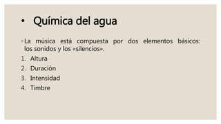 • Química del agua
◦ La música está compuesta por dos elementos básicos:
los sonidos y los «silencios».
1. Altura
2. Duración
3. Intensidad
4. Timbre
 