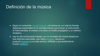 Definición de la música
 Según el compositor Claude Debussy, la música es «un total de fuerzas
dispersas expresadas en un proceso sonoro que incluye: el instrumento,
el instrumentista, el creador y su obra, un medio propagador y un sistema
receptor».
 Hoy en día es frecuente trabajar con un concepto de música basado en
tres atributos esenciales: que utiliza sonidos, que es un
producto humano (y en este sentido, artificial) y que predomina la
función estética.
 