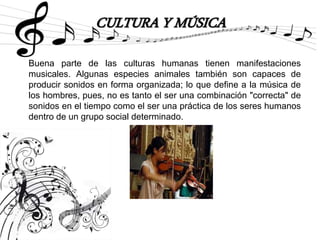 CULTURA Y MÚSICA
Buena parte de las culturas humanas tienen manifestaciones
musicales. Algunas especies animales también son capaces de
producir sonidos en forma organizada; lo que define a la música de
los hombres, pues, no es tanto el ser una combinación "correcta" de
sonidos en el tiempo como el ser una práctica de los seres humanos
dentro de un grupo social determinado.
 