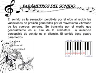 PARÁMETROS DEL SONIDO
El sonido es la sensación percibida por el oído al recibir las
variaciones de presión generadas por el movimiento vibratorio
de los cuerpos sonoros. Se transmite por el medio que
generalmente es el aire de la atmósfera. La ausencia
perceptible de sonido es el silencio, El sonido tiene cuatro
parámetros:
• La altura
• La duración
• La intensidad
• El timbre
 